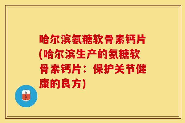 哈尔滨氨糖软骨素钙片(哈尔滨生产的氨糖软骨素钙片：保护关节健康的良方)