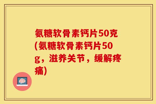 氨糖软骨素钙片50克(氨糖软骨素钙片50g，滋养关节，缓解疼痛)