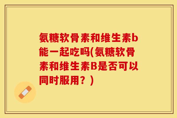 氨糖软骨素和维生素b能一起吃吗(氨糖软骨素和维生素B是否可以同时服用？)