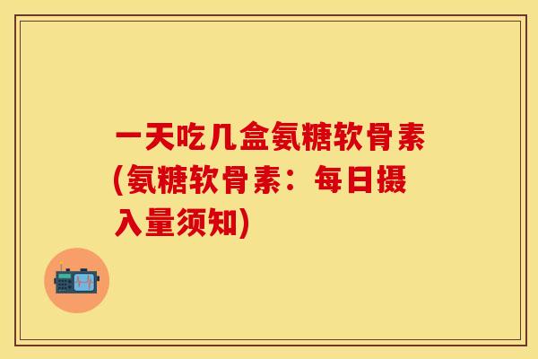 一天吃几盒氨糖软骨素(氨糖软骨素：每日摄入量须知)