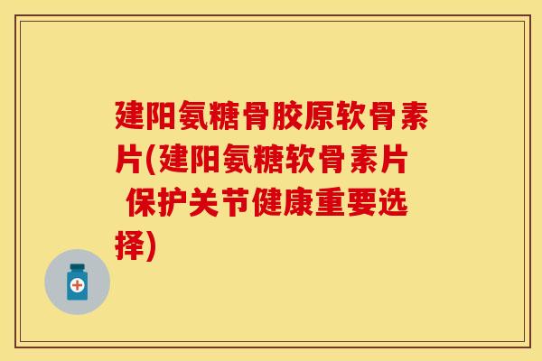 建阳氨糖骨胶原软骨素片(建阳氨糖软骨素片 保护关节健康重要选择)