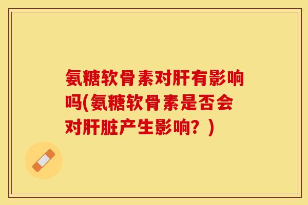 氨糖软骨素对肝有影响吗(氨糖软骨素是否会对肝脏产生影响？)