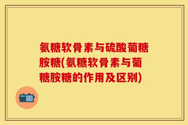 氨糖软骨素与硫酸葡糖胺糖(氨糖软骨素与葡糖胺糖的作用及区别)