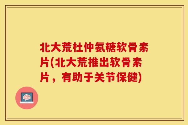 北大荒杜仲氨糖软骨素片(北大荒推出软骨素片，有助于关节保健)
