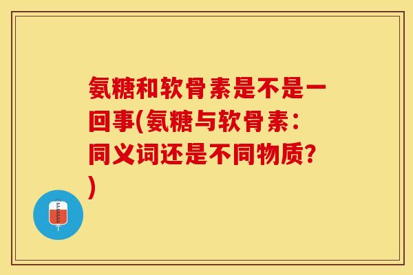 氨糖和软骨素是不是一回事(氨糖与软骨素：同义词还是不同物质？)