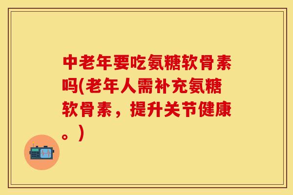 中老年要吃氨糖软骨素吗(老年人需补充氨糖软骨素，提升关节健康。)