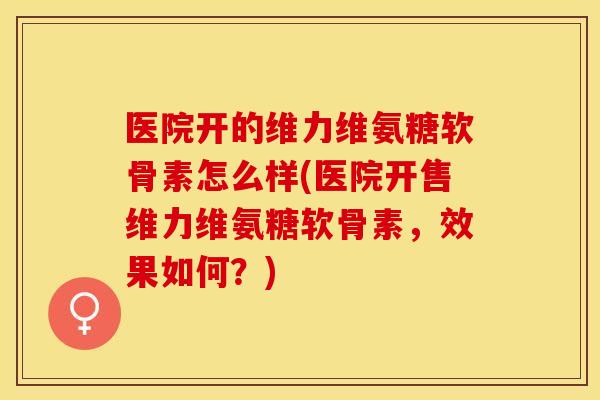 医院开的维力维氨糖软骨素怎么样(医院开售维力维氨糖软骨素，效果如何？)