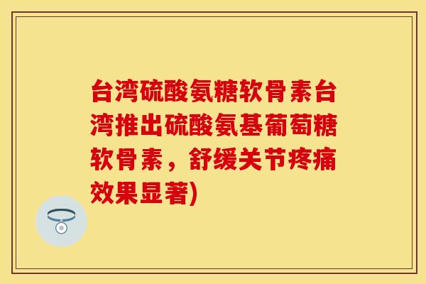 台湾硫酸氨糖软骨素台湾推出硫酸氨基葡萄糖软骨素，舒缓关节疼痛效果显著)