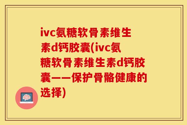 ivc氨糖软骨素维生素d钙胶囊(ivc氨糖软骨素维生素d钙胶囊——保护骨骼健康的选择)
