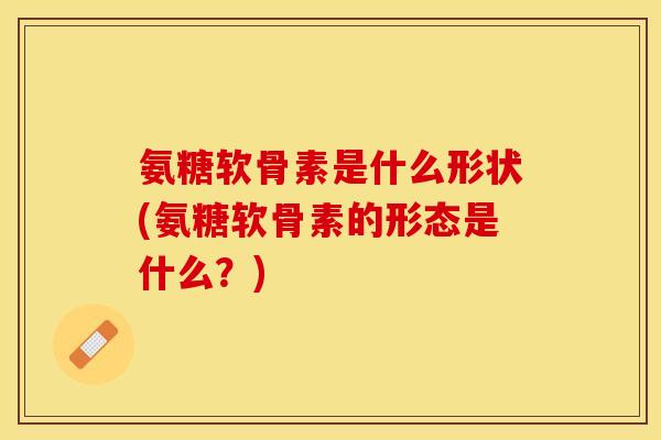 氨糖软骨素是什么形状(氨糖软骨素的形态是什么？)