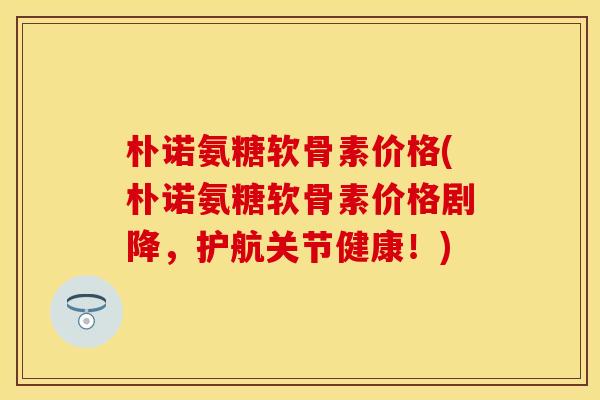 朴诺氨糖软骨素价格(朴诺氨糖软骨素价格剧降，护航关节健康！)