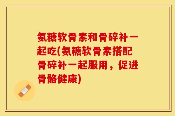 氨糖软骨素和骨碎补一起吃(氨糖软骨素搭配骨碎补一起服用，促进骨骼健康)