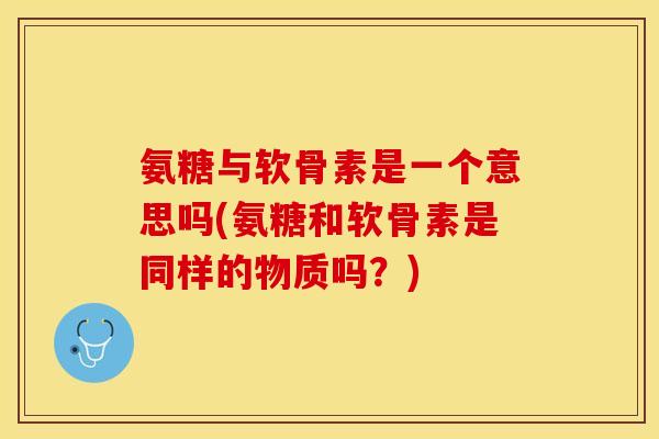氨糖与软骨素是一个意思吗(氨糖和软骨素是同样的物质吗？)