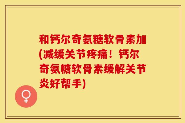 和钙尔奇氨糖软骨素加(减缓关节疼痛！钙尔奇氨糖软骨素缓解关节炎好帮手)