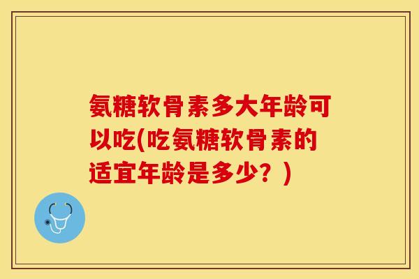 氨糖软骨素多大年龄可以吃(吃氨糖软骨素的适宜年龄是多少？)