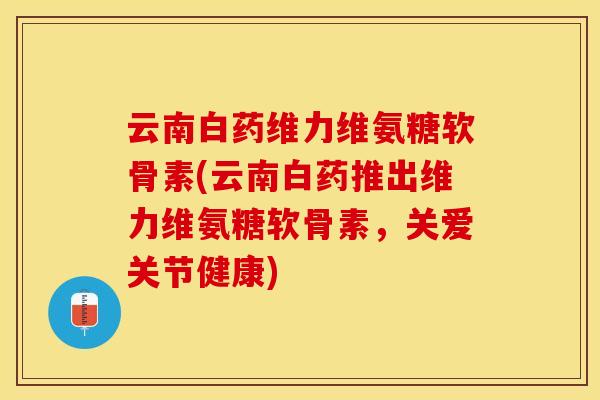 云南白药维力维氨糖软骨素(云南白药推出维力维氨糖软骨素，关爱关节健康)