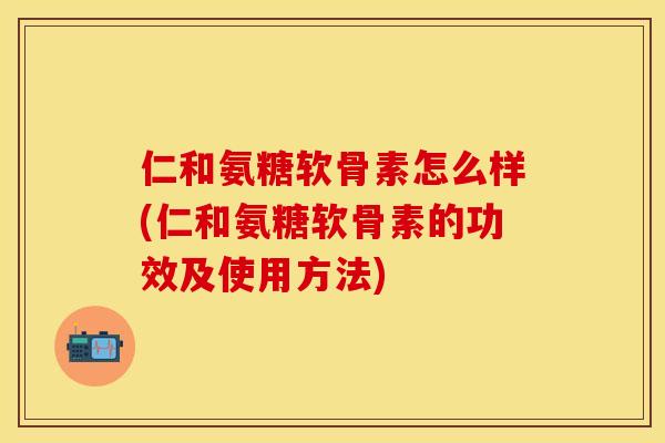 仁和氨糖软骨素怎么样(仁和氨糖软骨素的功效及使用方法)