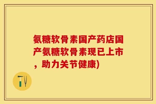 氨糖软骨素国产药店国产氨糖软骨素现已上市，助力关节健康)