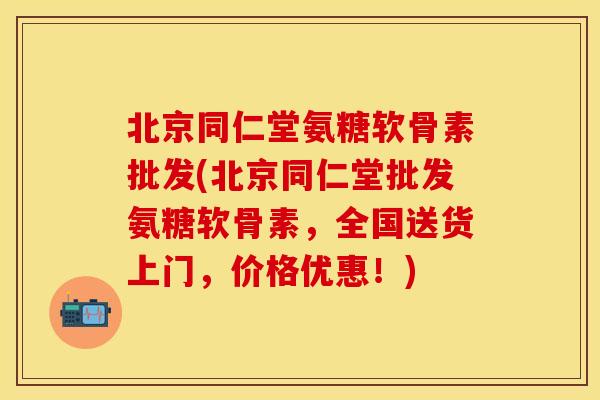 北京同仁堂氨糖软骨素批发(北京同仁堂批发氨糖软骨素，全国送货上门，价格优惠！)