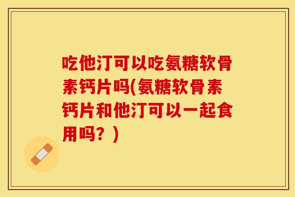 吃他汀可以吃氨糖软骨素钙片吗(氨糖软骨素钙片和他汀可以一起食用吗？)