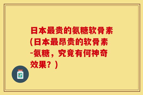 日本最贵的氨糖软骨素(日本最昂贵的软骨素-氨糖，究竟有何神奇效果？)