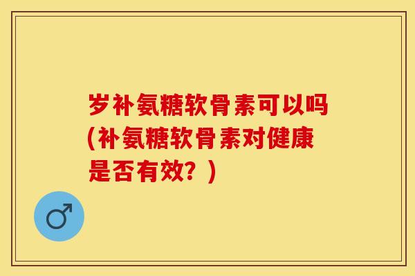岁补氨糖软骨素可以吗(补氨糖软骨素对健康是否有效？)