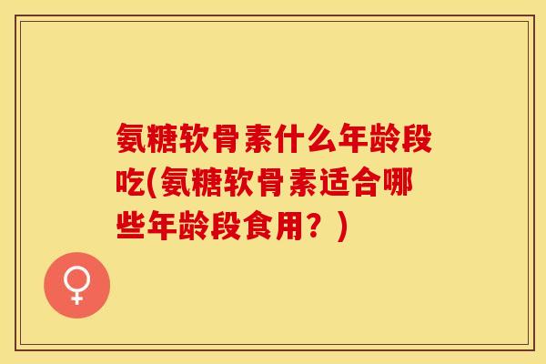 氨糖软骨素什么年龄段吃(氨糖软骨素适合哪些年龄段食用？)
