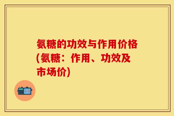 氨糖的功效与作用价格(氨糖：作用、功效及市场价)