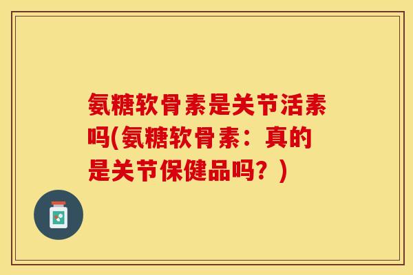 氨糖软骨素是关节活素吗(氨糖软骨素：真的是关节保健品吗？)
