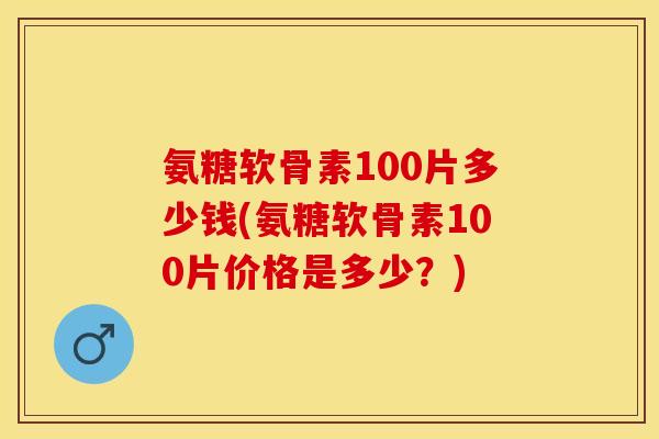 氨糖软骨素100片多少钱(氨糖软骨素100片价格是多少？)