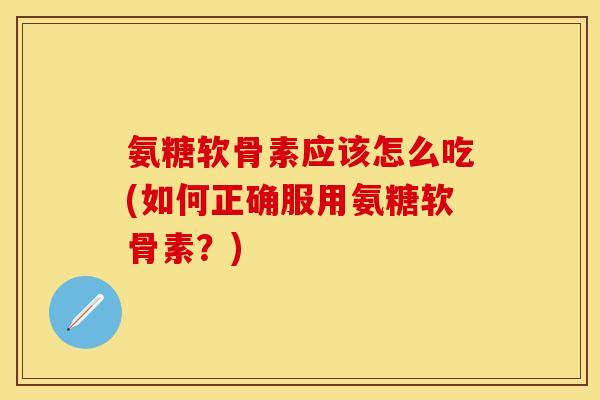 氨糖软骨素应该怎么吃(如何正确服用氨糖软骨素？)