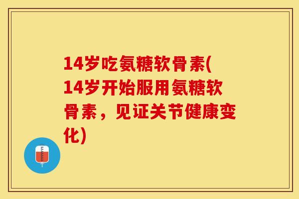 14岁吃氨糖软骨素(14岁开始服用氨糖软骨素，见证关节健康变化)
