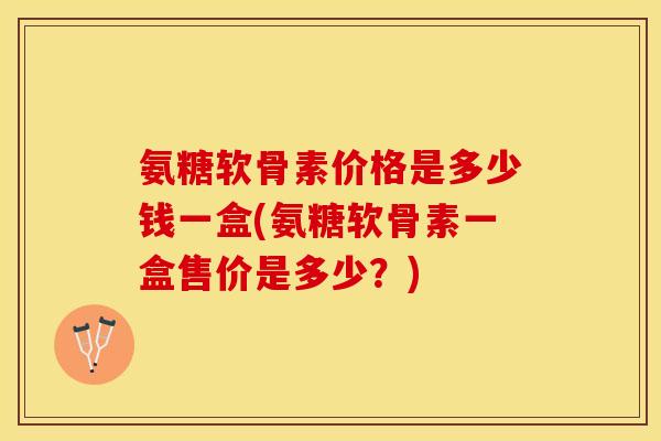 氨糖软骨素价格是多少钱一盒(氨糖软骨素一盒售价是多少？)