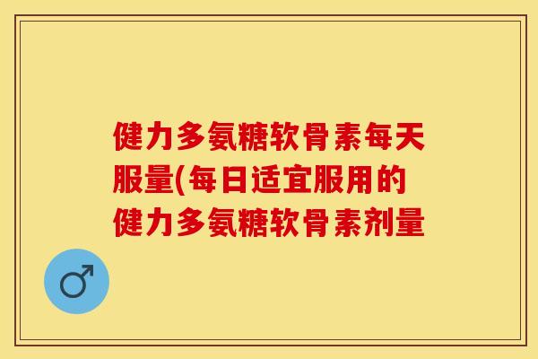 健力多氨糖软骨素每天服量(每日适宜服用的健力多氨糖软骨素剂量