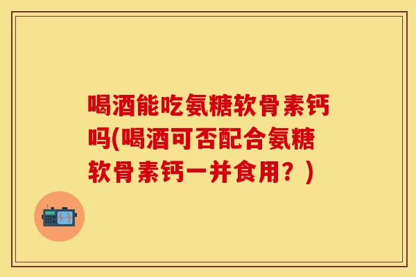 喝酒能吃氨糖软骨素钙吗(喝酒可否配合氨糖软骨素钙一并食用？)