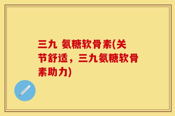 三九 氨糖软骨素(关节舒适，三九氨糖软骨素助力)