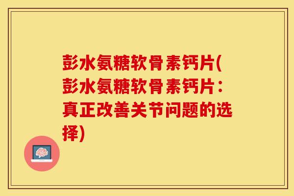 彭水氨糖软骨素钙片(彭水氨糖软骨素钙片：真正改善关节问题的选择)