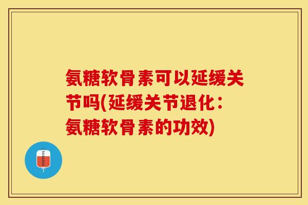 氨糖软骨素可以延缓关节吗(延缓关节退化：氨糖软骨素的功效)