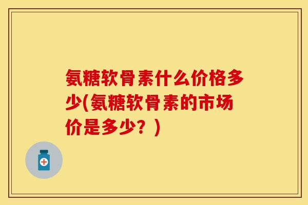 氨糖软骨素什么价格多少(氨糖软骨素的市场价是多少?)-第1张图片-关节保镖 氨糖软骨素什么价格多少(氨糖软骨素的市场价是多少?)-第1张图片-关节保镖