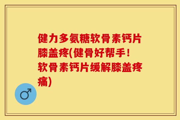 健力多氨糖软骨素钙片膝盖疼(健骨好帮手！软骨素钙片缓解膝盖疼痛)