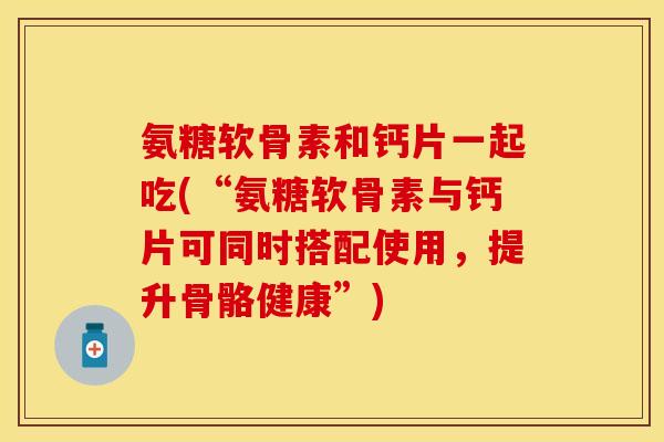 氨糖软骨素和钙片一起吃(“氨糖软骨素与钙片可同时搭配使用，提升骨骼健康”)