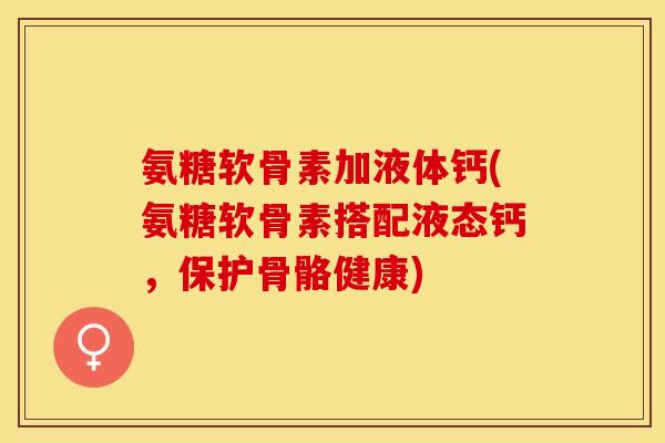 氨糖软骨素加液体钙(氨糖软骨素搭配液态钙，保护骨骼健康)-第1张图片-关节保镖