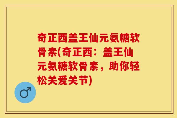 奇正西盖王仙元氨糖软骨素(奇正西：盖王仙元氨糖软骨素，助你轻松关爱关节)-第1张图片-关节保镖