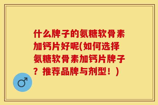 什么牌子的氨糖软骨素加钙片好呢(如何选择氨糖软骨素加钙片牌子？推荐品牌与剂型！)
