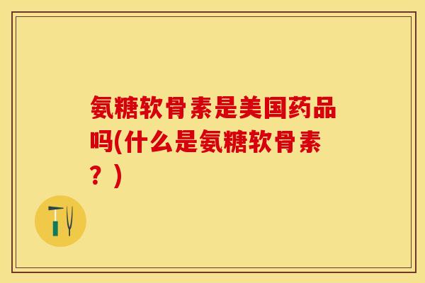 氨糖软骨素是美国药品吗(什么是氨糖软骨素？)