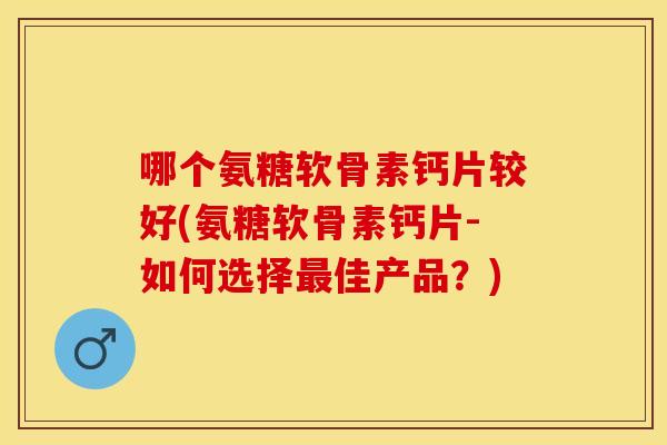 哪个氨糖软骨素钙片较好(氨糖软骨素钙片-如何选择最佳产品？)