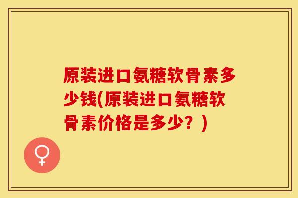 原装进口氨糖软骨素多少钱(原装进口氨糖软骨素价格是多少？)