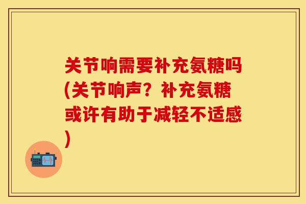 关节响需要补充氨糖吗(关节响声？补充氨糖或许有助于减轻不适感)