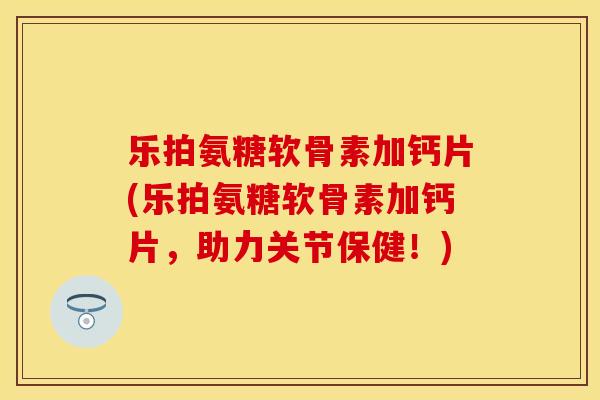 乐拍氨糖软骨素加钙片(乐拍氨糖软骨素加钙片，助力关节保健！)