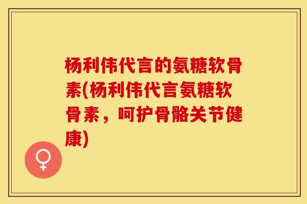 杨利伟代言的氨糖软骨素(杨利伟代言氨糖软骨素，呵护骨骼关节健康)
